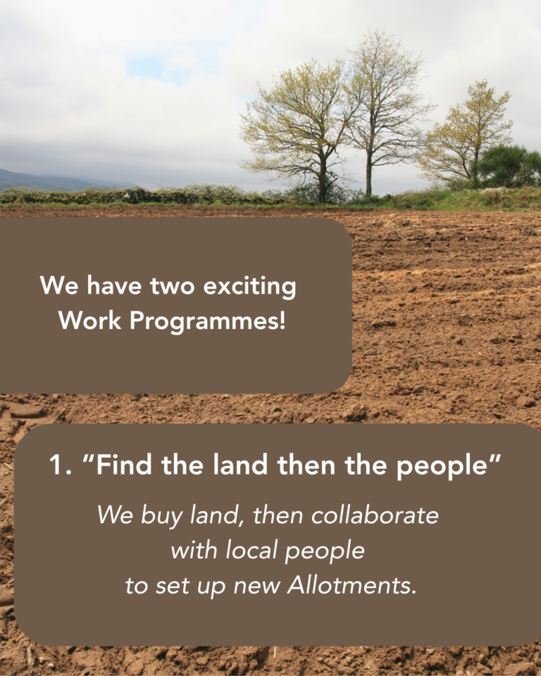 We have two exciting work programmes! 1. “Find the land then the people.” We buy land, then collaborate with local people to set up new Allotments. Image of a ploughed field and blue sky.
