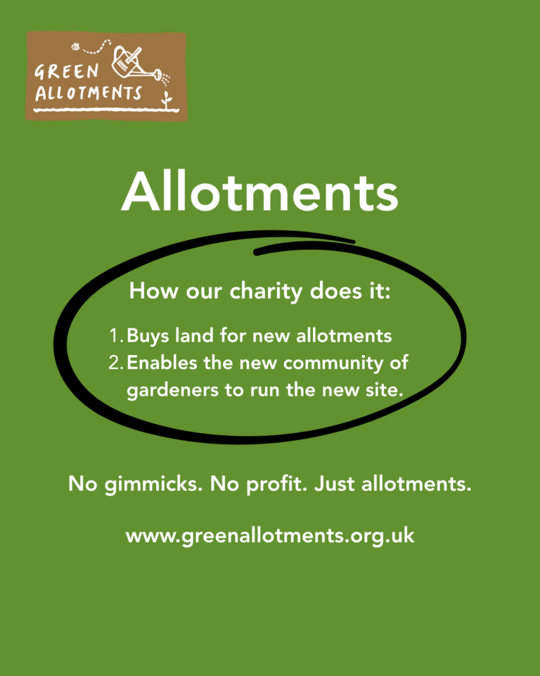 Graphic. Green background plus the Green Allotments logo of watering can pouring water onto a plant while a bee buzzes in the background. Text reads “Allotments. How our charity does it: 1. Buys land for new allotments 2. Enables the new community of gardeners to run the site. No gimmicks. No profit. Just allotments. www.greenallotments.org.uk